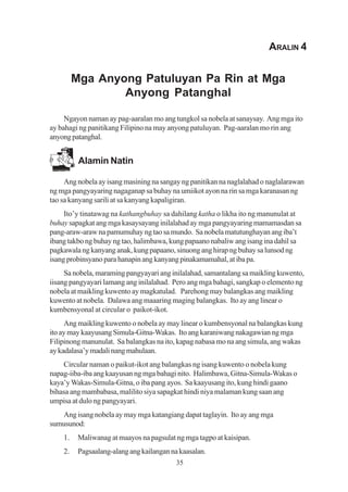 ARALIN 4


         Mga Anyong Patuluyan Pa Rin at Mga
                 Anyong Patanghal

     Ngayon naman ay pag-aaralan mo ang tungkol sa nobela at sanaysay. Ang mga ito
ay bahagi ng panitikang Filipino na may anyong patuluyan. Pag-aaralan mo rin ang
anyong patanghal.


          Alamin Natin

     Ang nobela ay isang masining na sangay ng panitikan na naglalahad o naglalarawan
ng mga pangyayaring nagaganap sa buhay na umiikot ayon na rin sa mga karanasan ng
tao sa kanyang sarili at sa kanyang kapaligiran.
     Ito’y tinatawag na kathangbuhay sa dahilang katha o likha ito ng manunulat at
buhay sapagkat ang mga kasaysayang inilalahad ay mga pangyayaring mamamasdan sa
pang-araw-araw na pamumuhay ng tao sa mundo. Sa nobela matutunghayan ang iba’t
ibang takbo ng buhay ng tao, halimbawa, kung papaano nabaliw ang isang ina dahil sa
pagkawala ng kanyang anak, kung papaano, sinuong ang hirap ng buhay sa lunsod ng
isang probinsyano para hanapin ang kanyang pinakamamahal, at iba pa.
     Sa nobela, maraming pangyayari ang inilalahad, samantalang sa maikling kuwento,
iisang pangyayari lamang ang inilalahad. Pero ang mga bahagi, sangkap o elemento ng
nobela at maikling kuwento ay magkatulad. Parehong may balangkas ang maikling
kuwento at nobela. Dalawa ang maaaring maging balangkas. Ito ay ang linear o
kumbensyonal at circular o paikot-ikot.
     Ang maikling kuwento o nobela ay may linear o kumbensyonal na balangkas kung
ito ay may kaayusang Simula-Gitna-Wakas. Ito ang karaniwang nakagawian ng mga
Filipinong manunulat. Sa balangkas na ito, kapag nabasa mo na ang simula, ang wakas
ay kadalasa’y madali nang mahulaan.
    Circular naman o paikut-ikot ang balangkas ng isang kuwento o nobela kung
napag-iiba-iba ang kaayusan ng mga bahagi nito. Halimbawa, Gitna-Simula-Wakas o
kaya’y Wakas-Simula-Gitna, o iba pang ayos. Sa kaayusang ito, kung hindi gaano
bihasa ang mambabasa, malilito siya sapagkat hindi niya malaman kung saan ang
umpisa at dulo ng pangyayari.
   Ang isang nobela ay may mga katangiang dapat taglayin. Ito ay ang mga
sumusunod:
    1.    Maliwanag at maayos na pagsulat ng mga tagpo at kaisipan.
    2.    Pagsaalang-alang ang kailangan na kaasalan.
                                           35
 