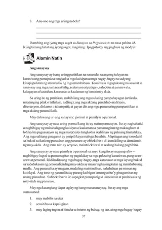 3.   Anu-ano ang mga uri ng nobela?
         _________________________________________________________
         _________________________________________________________
         _________________________________________________________
   Ihambing ang iyong mga sagot sa Batayan sa Pagwawasto na nasa pahina 48.
Kung tamang lahat ang iyong sagot, magaling. Ipagpatuloy ang pagbasa ng modyul.


         Alamin Natin

    Ang sanaysay
     Ang sanaysay ay isang uri ng panitikan na nasusulat sa anyong tuluyan na
karaniwang pumapaksa tungkol sa mga kaisipan at mga bagay-bagay na sadyang
kinapupulutan ng aral at aliw ng mga mambabasa. Kasama sa mga paksang naisusulat sa
sanaysay ang mga panlasa at hilig, reaksiyon at palagay, saloobin at paniniwala,
kalagayan at katauhan, karanasan at kaalaman ng bawat may akda.
     Sa uring ito ng panitikan, mabibilang ang mga sulating pampahayagan (artikulo,
natatanging pilak o lathalain, tudling); ang mga akdang pandalub-aral (tesis,
disertasyon, diskurso o talumpati); at gayun din ang mga panunuring pampanitikan at
mga akdang pananaliksik.
    May dalawang uri ang sanaysay: pormal at pamilyar o personal.
     Ang sanaysay ay nasa uring pormal kung ito ay maimpormasyon. Ito ay naghahatid
o nagbibigay ng mahahalagang kaisipan o kaalaman sa pamamagitan ng makaagham at
lohikal na pagsasaayos ng mga materyales tungkol sa ikalilinaw ng paksang tinatalakay.
Ang mga salitang ginagamit ay pinipili kaya mabigat basahin. Mapitagan ang tono dahil
sa bukod sa ikatlong panauhan ang pananaw ay obhektibo o di-kumikiling sa damdamin
ng may-akda. Ang tema nito ay seryoso, maintelektuwal at walang halong pagbibiro.
     Ang sanaysay ay nasa pamilyar o personal na anyo kung ito ay mapang-aliw –
nagbibigay-lugod sa pamamagitan ng pagtalakay sa mga paksaing karaniwan, pang-araw-
araw at personal. Ididiin dito ang mga bagay-bagay, mga karanasan at mga isyung bukod
sa kababakasan ng personalidad ng may-akda ay maaaring kasangkutan ng mambabasang
madla. Ang pananalita ay magaan, madaling maintindihan, nahahaluan pa minsan ng
kolokyal. Ang tono ng pananalita ay parang kaibigan lamang at ito’y ginagamitan ng
unang panauhan. Subhektibo rin ito sapagkat pumapanig sa damdamin at paniniwala ng
may-akda ang pananaw.
   May nga katangiang dapat taglay ng isang manananaysay. Ito ay ang mga
sumusunod:
    1.   may mabilis na utak
    2.   sensitibo sa kapaligiran
    3.   may laging tugon at hinuha sa interes ng buhay, ng tao, at ng mga bagay-bagay
                                          37
 