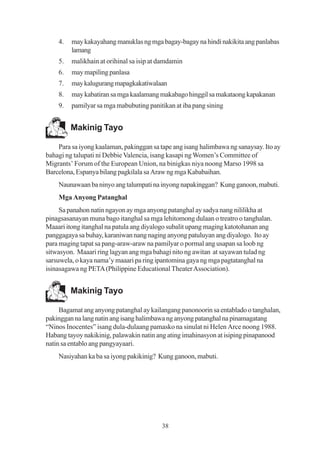 4.   may kakayahang manuklas ng mga bagay-bagay na hindi nakikita ang panlabas
         lamang
    5.   malikhain at orihinal sa isip at damdamin
    6.   may mapiling panlasa
    7.   may kalugurang mapagkakatiwalaan
    8.   may kabatiran sa mga kaalamang makabago hinggil sa makataong kapakanan
    9.   pamilyar sa mga mabubuting panitikan at iba pang sining


         Makinig Tayo

    Para sa iyong kaalaman, pakinggan sa tape ang isang halimbawa ng sanaysay. Ito ay
bahagi ng talupati ni Debbie Valencia, isang kasapi ng Women’s Committee of
Migrants’ Forum of the European Union, na binigkas niya noong Marso 1998 sa
Barcelona, Espanya bilang pagkilala sa Araw ng mga Kababaihan.
    Naunawaan ba ninyo ang talumpati na inyong napakinggan? Kung ganoon, mabuti.
    Mga Anyong Patanghal
     Sa panahon natin ngayon ay mga anyong patanghal ay sadya nang nililikha at
pinagsasanayan muna bago itanghal sa mga lehitomong dulaan o treatro o tanghalan.
Maaari itong itanghal na patula ang diyalogo subalit upang maging katotohanan ang
panggagaya sa buhay, karaniwan nang naging anyong patuluyan ang diyalogo. Ito ay
para maging tapat sa pang-araw-araw na pamilyar o pormal ang usapan sa loob ng
sitwasyon. Maaari ring lagyan ang mga bahagi nito ng awitan at sayawan tulad ng
sarsuwela, o kaya nama’y maaari pa ring ipantomina gaya ng mga pagtatanghal na
isinasagawa ng PETA (Philippine Educational Theater Association).


         Makinig Tayo

     Bagamat ang anyong patanghal ay kailangang panonoorin sa entablado o tanghalan,
pakinggan na lang natin ang isang halimbawa ng anyong patanghal na pinamagatang
“Ninos Inocentes” isang dula-dulaang pamasko na sinulat ni Helen Arce noong 1988.
Habang tayoy nakikinig, palawakin natin ang ating imahinasyon at isiping pinapanood
natin sa entablo ang pangyayaari.
    Nasiyahan ka ba sa iyong pakikinig? Kung ganoon, mabuti.




                                          38
 