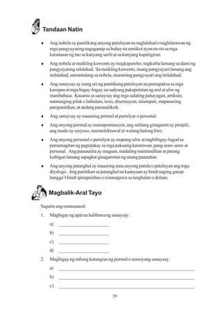 Tandaan Natin

♦    Ang nobela ay panitikang anyong patuluyan na naglalahad o naglalarawan ng
     mga pangyayaring nagaganap sa buhay na umiikot ayon na rin sa mga
     karanasan ng tao sa kanyang sarili at sa kanyang kapaligiran.
♦    Ang nobela at maikling kuwento ay magkapareho, nagkaiba lamang sa dami ng
     pangyayaring nilalahad. Sa maikling kuwento, iisang pangyayari lamang ang
     inilalahad, samantalang sa nobela, maraming pangyayari ang inilalahad.
♦    Ang sanaysay ay isang uri ng panitikang patuluyan na pumapaksa sa mga
     kaisipan at mga bagay-bagay na sadyang pakapulutan ng aral at aliw ng
     mambabasa. Kasama sa sanaysay ang mga sulating pahayagan, artikulo,
     natatanging pilak o lathalain, tesis, disertasyon, talumpati, mapanuring
     pampanitikan, at akdang pananaliksik.
♦    Ang sanaysay ay maaaring pormal at pamilyar o personal.
♦    Ang anyong pormal ay maimpormasyon, ang salitang ginagamit ay pinipili,
     ang modo ay seryoso, maintelektuwal at walang halong biro.
♦    Ang anyong personal o pamilyar ay mapang-aliw at nagbibigay-lugod sa
     pamamagitan ng pagtalakay sa mga paksaing karaniwan, pang-araw-araw at
     personal. Ang pananalita ay magaan, madaling maintindihan at parang
     kaibigan lamang sapagkat ginagamitan ng unang panauhan.
♦    Ang anyong patanghal ay maaaring nasa anyong patula o patuluyan ang mga
     diyalogo. Ang panitikan sa patanghal na kaanyuan ay hindi naging ganap
     hangga’t hindi ipinapalabas o isinasagawa sa tanghalan o dulaan.


     Magbalik-Aral Tayo

Sagutin ang sumusunod:
1.   Magbigay ng apat na halibawa ng sanaysay:
     a)   ____________________
     b)   ____________________
     c)   ____________________
     d)   ____________________
2.   Magbigay ng tatlong katangian ng pormal o sersoyong sanaysay.
     a)   ______________________________________________________
     b)   ______________________________________________________
     c)   ______________________________________________________

                                      39
 