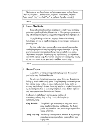 Naghiyawan ang ilang batang naglalaro sa pampang ng ilug-ilugan.
“Arya Ito! Arya Ito…. Sumayaw ka, Arya Ito! Kumanta ka, Arya Ito!
Ayaw mooo? Eto ‘yo… Pak!Pak!” at inulan si Arya Ito ng pukol.

     Anyo: ____________________________________

4.   Laging May Bituin
          Isang tala o malaking bituin ang nagsabog ng liwanag na naging
     patnubay ng tatlong Haring Mago buhat sa Silangan upang matunton
     ang sabsabang sinilangan ng sanggol na magiging “Hari ng mga Hari.”
          Sa paglalakbay sa disyerto, ang mga Arabe o Israelita ay
     tumitingala tuwina sa mga bituin upang di sila maligaw ng landas sa
     patutunguhan.
          Sa gitna ng karimlan, kung ang buwan ay sakmal ng mga ulap,
     waring ang mga bituin ang tanging nagbibigay-liwanag at sa gayo’y
     pumapawi sa karimlang nakaambang maghari sa kalooban ng tao.
     Ngunit may mga gabi ring maging ang mga bituin ay ayaw pakita o
     ikinukubli ng mga ulap. Gayunman, hindi nawawala ang ating panalig
     na ang mga bituin ay naroon pa rin – sa likod ng mga ulap.

     Anyo: ________________________________________

5.   Bagong Pag-asa
         Ang istorya ay nangyari sa panahong takipsilim doon sa may
     gawing iyon ng Tondo sa Maynila.
          Sa entresuwelong inuupahan nina Mang Doro, ang dingding ng
     bahay ay inunat na karton ng gatas. Isang bangkong mahaba ang nasa
     tabi ng nag-iisang bintana sa kanan ng tanghalan. Isang maliit na
     mesang nagsisilbing kainan at dalawang bangko sa magkabilang panig
     ng mesa ang makikita sa kaliwa ng tanghalan. Nasa ibabaw ng mesa
     ang isang gaserang aandap-andap na liwanag.
     Mula sa loob ng bahay ay maririnig ang malakas at
     makapangyarihang tinig ni Gng. Bondoc habang ito ay
     nakapamaywang.
     Gng. Bondoc:     Kung hindi kayo makababayad nang buo, mabuti
                      pang maghanap kayo ng malilipatan. Ba! Kahit
                      ganito ang paupahan ko, e, maraming mag-uunahan
                      sa pag-upa riyan.
     Aling Senyang: Nakikiusap lamang naman po kami. Kung hindi po
                    maaari e mangungutang kami para maibigay ang
                    kapupunan.

                               4
 