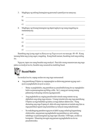 3.   Magbigay ng tatlong katangian ng personal o pamilyar na sanaysay.
         a)   ______________________________________________________
         b)   ______________________________________________________
         c)   ______________________________________________________
    4.   Magbigay ng limang katangian ng dapat taglayin ng isang magaling na
         manananaysay.
         a)   ______________________________________________________
         b)   ______________________________________________________
         c)   ______________________________________________________
         d)   ______________________________________________________
         e)   ______________________________________________________
     Ihambing ang iyong sagot sa Batayan ng Pagwawasto na nasa pp. 48–49. Kung
tamang lahat ang iyong sagot, magaling. Kung hindi naman, basahing muli ang araling
ito.
    Ngayon, tapos mo nang basahin ang modyul. Para lalo mong maunawaan ang mga
paksa sa modyul na ito, basahin ang susunod na maikling buod.


         Ibuod Natin

    Sa modyul na ito, napag-aralan mo ang mga sumusunod:
    ♦    Ang panitikang Filipino ay napapangkat sa dalawang paraan ng pag-uuri –
         ayon sa paghahalin at ayon sa anyo.
         −    Batay sa paghahalin, ang panitikan ay pasalindila kung ito ay napaghalin-
              halin sa pamamagitan ng bibig o dila. Ito’y nangyari noong unang
              pahanong wala pang sistema ng pagsusulat.
         −    Ang paghahalin ay naging pasalinsulat simula nang matuto na ng
              alphabeto ang ating mga ninuno. Unang isinulat nila ang mga panitikang
              Filipino sa mga balabak ng kahoy at mga dahun-dahon nito. Nang
              dumating ang mga Espanyol, dala nila ang imprenta at naitala ang ilan sa
              mga panitikan ngunit ang karamihan ay tuluyan nang nakalimutan.
         −    Sa makabagong panahon ngayon at dahil sa pag-unlad ng kagamitang
              elektroniko, ang paraan ng paghahalin ng panitikan ay unit-unting
              nababago sa pamamagitan ng mga tape rekorder, VHS tape, at disk sa
              komputer. Maaaring tawagin ang paraan ng paghahalin na ito na
              pasalintroniko.


                                           40
 