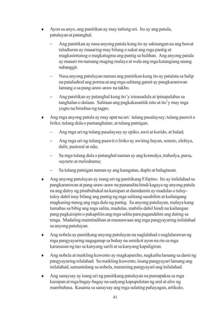 ♦   Ayon sa anyo, ang panitikan ay may tatlong uri. Ito ay ang patula,
    patuluyan at patanghal.
    −   Ang panitikan ay nasa anyong patula kung ito ay saknungan na ang bawat
        taludturan ay maaaring may bilang o sukat ang mga pantig at
        magkasintunog o magkatugma ang pantig sa hulihan. Ang anyong patula
        ay maaari rin namang maging malaya at wala ang mga katangiang unang
        nabanggit.
    −   Nasa anyong patuluyan naman ang panitikan kung ito ay patalata sa halip
        na pataludtod ang porma at ang mga salitang gamit ay pangkaraniwan
        lamang o sa pang-araw-araw na takbo.
    −   Ang panitikan ay patanghal kung ito’y isinasadula at ipinapalabas sa
        tanghalan o dulaan. Salitaan ang pagkakasatitik nito at ito’y may mga
        yugto na binubuo ng tagpo.
♦   Ang mga anyong patula ay may apat na uri: tulang pasalaysay; tulang paawit o
    liriko; tulang dula o pantanghalan; at tulang patnigan.
    −   Ang mga uri ng tulang pasalaysay ay epiko, awit at kurido, at balad;
    −   Ang mga uri ng tulang paawit o liriko ay awiting bayan, soneto, elehiya,
        dalit, pastoral at oda;
    −   Sa mga tulang dula o patanghal naman ay ang komedya, trahedya, parsa,
        saynete at melodrama;
    −   Sa tulang patnigan naman ay ang karagatan, duplo at balagtasan.
♦   Ang anyong patuluyan ay isang uri ng panitikang Filipino. Ito ay inilalahad sa
    pangkaraniwan at pang-araw-araw na pananalita hindi kagaya ng anyong patula
    na ang daloy ng pinabubukal na kaisipan at damdamin ay madulas o tuluy-
    tuloy dahil may bilang ang pantig ng mga salitang sasabihin at kailangang
    magkasing-tunog ang mga dulo ng pantig. Sa anyong patuluyan, malaya kung
    lumabas sa bibig ang mga salita, madulas, mabilis dahil hindi na kailangan
    pang pagkaisipin o pakapiliin ang mga salita para pagandahin ang dating sa
    tenga. Madaling maintindihan at maunawaan ang mga pangyayaring inilalahad
    sa anyong patuluyan.
♦   Ang nobela ay panitikang anyong patuluyan na naglalahad o naglalarawan ng
    mga pangyayaring nagaganap sa buhay na umiikot ayon na rin sa mga
    karanasan ng tao sa kanyang sarili at sa kanyang kapaligiran.
♦   Ang nobela at maikling kuwento ay magkapareho, nagkaiba lamang sa dami ng
    pangyayaring nilalahad. Sa maikling kuwento, iisang pangyayari lamang ang
    inilalahad, samantalang sa nobela, maraming pangyayari ang inilalahad.
♦   Ang sanaysay ay isang uri ng panitikang patuluyan na pumapaksa sa mga
    kaisipan at mga bagay-bagay na sadyang kapupulutan ng aral at aliw ng
    mambabasa. Kasama sa sanaysay ang mga sulating pahayagan, artikulo,
                                      41
 