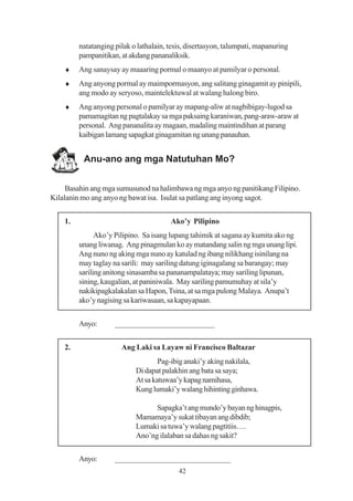 natatanging pilak o lathalain, tesis, disertasyon, talumpati, mapanuring
         pampanitikan, at akdang pananaliksik.
    ♦    Ang sanaysay ay maaaring pormal o maanyo at pamilyar o personal.
    ♦    Ang anyong pormal ay maimpormasyon, ang salitang ginagamit ay pinipili,
         ang modo ay seryoso, maintelektuwal at walang halong biro.
    ♦    Ang anyong personal o pamilyar ay mapang-aliw at nagbibigay-lugod sa
         pamamagitan ng pagtalakay sa mga paksaing karaniwan, pang-araw-araw at
         personal. Ang pananalita ay magaan, madaling maintindihan at parang
         kaibigan lamang sapagkat ginagamitan ng unang panauhan.


          Anu-ano ang mga Natutuhan Mo?


     Basahin ang mga sumusunod na halimbawa ng mga anyo ng panitikang Filipino.
Kilalanin mo ang anyo ng bawat isa. Isulat sa patlang ang inyong sagot.


    1.                                  Ako’y Pilipino
               Ako’y Pilipino. Sa isang lupang tahimik at sagana ay kumita ako ng
         unang liwanag. Ang pinagmulan ko ay matandang salin ng mga unang lipi.
         Ang nuno ng aking mga nuno ay katulad ng ibang nilikhang isinilang na
         may taglay na sarili: may sariling datung iginagalang sa barangay; may
         sariling anitong sinasamba sa pananampalataya; may sariling lipunan,
         sining, kaugalian, at paniniwala. May sariling pamumuhay at sila’y
         nakikipagkalakalan sa Hapon, Tsina, at sa mga pulong Malaya. Anupa’t
         ako’y nagising sa kariwasaan, sa kapayapaan.


         Anyo:       _________________________


    2.                 Ang Laki sa Layaw ni Francisco Baltazar
                                    Pag-ibig anaki’y aking nakilala,
                            Di dapat palakhin ang bata sa saya;
                            At sa katuwaa’y kapag namihasa,
                            Kung lumaki’y walang hihinting ginhawa.

                                  Sapagka’t ang mundo’y bayan ng hinagpis,
                            Mamamaya’y sukat tibayan ang dibdib;
                            Lumaki sa tuwa’y walang pagtitiis….
                            Ano’ng ilalaban sa dahas ng sakit?


         Anyo:       _____________________________
                                           42
 