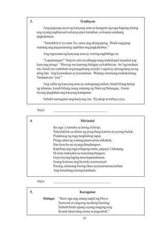 3.                                  Tradisyon
          Ang pagsang-ayon ng kanyang ama sa hangarin ng mga bagong dating
     ang siyang nagbunsod sa kanya para lumaban, sa kauna-unahang
     pagkakataon.
         “Intindihin n’yo sana ‘ko, ama, ang aking panig. Hindi nagiging
     matatag ang pagsasamang sapilitan ang pagkakabuo.”
         Ang mga mata ng kanyang ama ay waring nagbabaga na.
          “Lapastangan!” bulyaw nito at nahagip nang makakapal na palad ang
     kanyang pisngi. “Huwag mo kaming ilalagay sa kahihiyan. Ito’ng tandaan
     mo, hindi mo mababali ang kaugaliang simula’t sapul ay ipinagalang na ng
     ating lipi. Ang kasunduan ay kasunduan. Walang sinumang makakatinag.
     Tandaan mo ‘yan!”
          Ang salita ng kanyang ama ay makapangyarihan, hindi bilang haligi
     ng tahanan, kundi bilang isang matatag ng Datu ng Balangay. Gusto
     niyang ipaglaban ang kanyang karapatan.
         Subalit namagitan ang kanyang ina. Niyakap at inilayo siya.


     Anyo:      _____________________________


4.                                  Mirindal
                Ika nga’y tumaba sa lamig at hirap,
                Nakaluklok sa ilalim ng pergolang karton at yerong bulok,
                Pinahinog ng mga tanghaling tapat,
                Pinag-uban ng walang patawad na alikabok,
                Ilan taon ko na siyang dinudungaw:
                Kapiling ang mga nilagang mane, papaya’t lakatang
                Di man makaakit sa maselang bangaw,
                Gaya niyang laging nasa kapanahunan.
                Iisang kimona ang bestido seremonyal
                Parang sultanang buong tikas na pinamamayanihan
                Ang lumalatag niyang katabaan.


     Anyo:      _______________________________


5.                                 Karagatan
         Dalaga: “Ikaw nga ang unang napili ng Diyos
                 Sumisid sa singsing na aking hinulog
                 Subalit hindi upang siyang maging irog
                 Kundi idaan lang muna sa pagsubok.”
                                      43
 