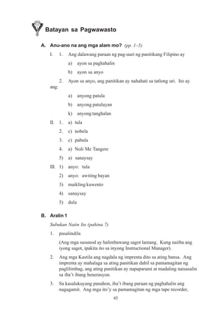 Batayan sa Pagwawasto

A. Anu-ano na ang mga alam mo? (pp. 1–5)
   I.     1.   Ang dalawang paraan ng pag-uuri ng panitikang Filipino ay
               a)     ayon sa paghahalin
               b)     ayon sa anyo
          2.   Ayon sa anyo, ang panitikan ay nahahati sa tatlong uri. Ito ay
   ang:
               a)     anyong patula
               b)     anyong patuluyan
               k)     anyong tanghalan
   II.    1.   a) tula
          2.   c) nobela
          3.   c) pabula
          4.   a) Noli Me Tangere
          5)   a) sanaysay
   III. 1)     anyo: tula
          2)   anyo: awiting bayan
          3)   maikling kuwento
          4)   sanaysay
          5)   dula

B. Aralin 1
   Subukan Natin Ito (pahina 7)
   1.     pasalindila
          (Ang mga susunod ay halimbawang sagot lamang. Kung naiiba ang
          iyong sagot, ipakita ito sa inyong Instructional Manager).
   2.     Ang mga Kastila ang nagdala ng imprenta dito sa ating bansa. Ang
          imprenta ay mahalaga sa ating panitikan dahil sa pamamagitan ng
          paglilimbag, ang ating panitikan ay napaparami at madaling naisasalin
          sa iba’t ibang henerasyon.
   3.     Sa kasalukuyang panahon, iba’t ibang paraan ng paghahalin ang
          nagagamit. Ang mga ito’y sa pamamagitan ng mga tape recorder,
                                         45
 