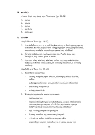 D. Aralin 3
   Alamin Natin ang Iyong mga Natutuhan (pp. 30–34)
   1.   pabula
   2.   alamat
   3.   pabula
   4.   parabola
   5.   palaisipan

E. Aralin 4
   Magbalik-aral Tayo (pp. 36–37)
   1.   Ang kaibahan ng nobela sa maikling kuwento ay sa dami ng pangyayaring
        inilalahad. Sa maikling kuwento, isang pangyayari lamang ang inilalahad,
        samantalang sa nobela, maraming pangyayari ang inilalahad.
   2.   Sa lahat ng katangian, magkapareho na sila. Pareho silang may
        balangkas, may simula, gitna, at wakas.
   3.   Ang mga uri ng nobela ay nobela ng tauhan, nobelang makabanghay,
        nobelang historikal o makasaysayan, nobelang malayunin, at nobelang
        masining.
   Magbalik-aral Tayo (pp. 39–40)
   1.   Halimbawa ng sanaysay:
        −     sulating pampahayagan: artikulo, natatanging pilak o lathalain,
              tudling
        −     akdang pandalub-aral: tesis, disertasyon, diskuro o talumpati
        −     pamanuring pampanitikan
        −     akdang pananaliksik
   2.   Katangian ng pormal o seryosong sanaysay:
        −     maimpormasyon
        −     naghahatid o nagbibigay ng mahahalagang kaisipan o kaalaman sa
              pamamagitan ng maagham at lohikal na pagsasaayos ng mga
              materyales tungo sa ikalilinaw ng paksang tinatalakay
        −     mga salitang ginagamit ay piling-pili
        −     ikatlong panauhan ang pananaw na ginagamit
        −     obhektibo o walang kinikilingan ang may-akda
        −     ang modo ay seryoso, maintelektwal at walang halong biro

                                      48
 