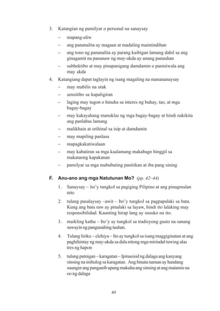 3.   Katangian ng pamilyar o personal na sanaysay
     −    mapang-aliw
     −    ang pananalita ay magaan at madaling maintindihan
     −    ang tono ng pananalita ay parang kaibigan lamang dahil sa ang
          ginagamit na pananaw ng may-akda ay unang panauhan
     −    subhektibo at may pinapanigang damdamin o paniniwala ang
          may akda
4.   Katangiang dapat taglayin ng isang magaling na manananaysay
     −    may mabilis na utak
     −    sensitibo sa kapaligiran
     −    laging may tugon o hinuha sa interes ng buhay, tao, at mga
          bagay-bagay
     −    may kakayahang manuklas ng mga bagay-bagay at hindi nakikita
          ang panlabas lamang
     −    malikhain at orihinal sa isip at damdamin
     −    may mapiling panlasa
     −    mapagkakatiwalaan
     −    may kabatiran sa mga kaalamang makabago hinggil sa
          makataong kapakanan
     −    pamilyar sa mga mabubuting panitikan at iba pang sining

F.   Anu-ano ang mga Natutunan Mo? (pp. 42–44)
     1.   Sanaysay – ito’y tungkol sa pagiging Pilipino at ang pinagmulan
          nito
     2.   tulang pasalaysay –awit – Ito’y tungkol sa pagpapalaki sa bata.
          Kung ang bata raw ay pinalaki sa layaw, hindi ito lalaking may
          responsibilidad. Kaunting hirap lang ay susuko na ito.
     3.   maikling katha – Ito’y ay tungkol sa tradisyong gusto na sanang
          suwayin ng pangunahing tauhan.
     4.   Tulang liriko – elehiya – Ito ay tungkol sa isang maggiginatan at ang
          paghihintay ng may-akda sa dala nitong mga mirindal tuwing alas
          tres ng hapon
     5.   tulang patnigan – karagatan – Ipinasisid ng dalaga ang kanyang
          sinsing na inihulog sa karagatan. Ang binata naman ay handang
          suungin ang panganib upang makuha ang sinsing at ang matamis na
          oo ng dalaga


                                  49
 