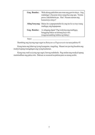 Gng. Bondoc:     Wala akong pakialam ano man ang gawin ninyo. Ang
                                mahalaga’y bayaran ninyo nang buo ang upa. Treinta
                                pesos, kakalahatiin pa. Aba! Nasaan naman ang
                                kunsensiya ninyo?
               Aling Senyang: Bukas ho e papupuntahin ko ang tao ko sa inyo nang
                              maibigay ang kapupunan.
               Gng. Bondoc:     A, talagang dapat! Pag wala kayong maibigay,
                                hanggang bukas na lamang kayo rito.
                                (magmamadaling lalabas ng bahay)
               Anyo: __________________________________
    Ihambing ang inyong mga sagot sa Batayan sa Pagwawasto na nasa pahina 45.
   Kung tama ang lahat ng iyong kasagutan, magaling. Maaari mo pa ring basahin ang
modyul upang maragdagan ang iyong kaalaman.
    Kung may mali sa iyong nga sagot, huwag mabahala. Pag-aralan ang modyul upang
maintindihan ang paksa nito. Buksan sa susunod na pahina para sa unang aralin.




                                         5
 