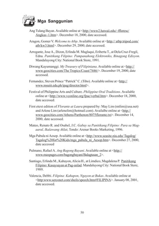Mga Sanggunian

Ang Tulang Bayan. Available online at <http://www2.hawaii.edu/~ffloresc/
    Angkas~1.htm>. December 18, 2000, date accessed.
Aragon, Gomer V. Welcome to Atbp. Available online at <http:// atbp.tripod.com/
    atb/kw3.html>. December 29, 2000, date accessed.
Arrogante, Jose A., Dizon, Erlinda M. Maglaqui, Eriberta T., at Dela Cruz-Fregil,
    Edna. Panitikang Filipino: Pampanahong Elektroniko, Binagong Edisyon.
    Mandaluyong City: National Book Store, 1991.
Diwang Kayumanggi. My Treasury of Filipiniana. Available online at <http://
   www.geocities.com/The Tropics/Coast/7446/>. December 19, 2000, date
   accessed.
Fernandez, Steven Prince “Patrick” C. (Tibo). Available online at <http://
    www.msuiit.edu.ph/ipag/director.html>.
Festival of Philippine Arts and Culture. Philippine Oral Traditions. Available
     online at <http://www.vconline.org/fpac/verbal.htm>. December 18, 2000,
     date accessed.
First etext edition of Florante at Laura prepared by: May Lim (mtlim@usa.net)
     and Arlene Lim (arlenelim@hotmail.com). Availalbe online at <http://
     www.geocities.com/Athens/Parthenon/8075florante.txt>. December 14,
     2000, date accessed.
Mateo, Renato R. and Osabel, J.C. Gabay sa Panitikang Filipino: Para sa Mag-
    aaral, Ikalawang Aklat, Tondo: Arenar Books Marketing, 1996.
Mga Pabula ni Aesop. Available online at <http://www.seasite.niu.edu/ Tagalog/
   Tagalog%20for%20Kids/mga_pabula_ni_Aesop.htm>. December 27, 2000,
   date accessed
Pulmano, Rafael A. Ang Bagong Bayani. Available online at <http://
    www.maxpages.com/bagongbayani/Balagtasan_2>.
Santiago, Erlinda M., Kahayon, Alicia H., at Limdico, Magdalena P. Panitikang
    Filipino: Kasaysayan at Pag-unlad. Mandaluyong City: National Book Store,
    1989.
Valencia, Debbi. Filipina: Kahapon, Ngayon at Bukas. Available online at
    <http:www.serconet.com/sheils/speech.htm#FILIPINA>. January 08, 2001,
    date accessed.




                                      50
 