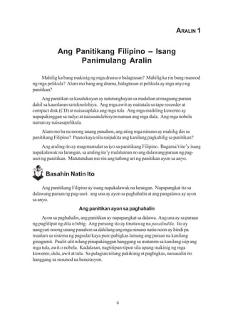 ARALIN 1


             Ang Panitikang Filipino – Isang
                  Panimulang Aralin

     Mahilig ka bang makinig ng mga drama o balagtasan? Mahilig ka rin bang manood
ng mga pelikula? Alam mo bang ang drama, balagtasan at pelikula ay mga anyo ng
panitikan?
     Ang panitikan sa kasalukuyan ay natutunghayan sa madalian at magaang paraan
dahil sa kaunlaran sa teknolohiya. Ang mga awit ay naitatala sa tape recorder at
compact disk (CD) at naisasaplaka ang mga tula. Ang mga maikling kuwento ay
napapakinggan sa radyo at naisasatelebisyon naman ang mga dula. Ang mga nobela
naman ay naisasapelikula.
     Alam mo ba na noong unang panahon, ang ating mga ninuno ay mahilig din sa
panitikang Filipino? Paano kaya nila naipakita ang kanilang pagkahilig sa panitikan?
     Ang araling ito ay magmumulat sa iyo sa panitikang Filipino. Bagama’t ito’y isang
napakalawak na larangan, sa araling ito’y malalaman no ang dalawang paraan ng pag-
uuri ng panitikan. Matututuhan mo rin ang tatlong uri ng panitikan ayon sa anyo.


      Basahin Natin Ito

     Ang panitikang Filipino ay isang napakalawak na larangan. Napapangkat ito sa
dalawang paraan ng pag-uuri: ang una ay ayon sa paghahalin at ang pangalawa ay ayon
sa anyo.
                        Ang panitikan ayon sa paghahalin
    Ayon sa paghahalin, ang panitikan ay napapangkat sa dalawa. Ang una ay sa paraan
ng paglilipat ng dila o bibig. Ang paraang ito ay tinatawag na pasalindila. Ito ay
nangyari noong unang panahon sa dahilang ang mga ninuno natin noon ay hindi pa
maalam sa sistema ng pagsulat kaya puro pabigkas lamang ang paraan na kanilang
ginagamit. Paulit-ulit nilang pinapakinggan hanggang sa matanim sa kanilang isip ang
mga tula, awit o nobela. Kadalasan, nagtitipun-tipon sila upang makinig ng mga
kuwento, dula, awit at tula. Sa palagian nilang pakikinig at pagbigkas, naisasalin ito
hanggang sa susunod na henerasyon.




                                           6
 
