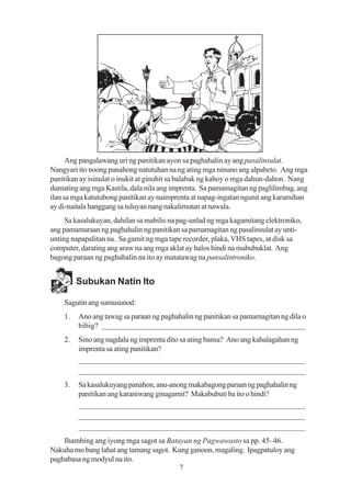 Ang pangalawang uri ng panitikan ayon sa paghahalin ay ang pasalinsulat.
Nangyari ito noong panahong natutuhan na ng ating mga ninuno ang alpabeto. Ang mga
panitikan ay isinulat o inukit at ginuhit sa balabak ng kahoy o mga dahun-dahon. Nang
dumating ang mga Kastila, dala nila ang imprenta. Sa pamamagitan ng paglilimbag, ang
ilan sa mga katutubong panitikan ay naimprenta at napag-ingatan ngunit ang karamihan
ay di-naitala hanggang sa tuluyan nang nakalimutan at nawala.
     Sa kasalukuyan, dahilan sa mabilis na pag-unlad ng mga kagamitang elektroniko,
ang pamamaraan ng paghahalin ng panitikan sa pamamagitan ng pasalinsulat ay unti-
unting napapalitan na. Sa gamit ng mga tape recorder, plaka, VHS tapes, at disk sa
computer, darating ang araw na ang mga aklat ay halos hindi na mabubuklat. Ang
bagong paraan ng paghahalin na ito ay matatawag na pansalintroniko.


         Subukan Natin Ito

    Sagutin ang sumusunod:
    1.   Ano ang tawag sa paraan ng paghahalin ng panitikan sa pamamagitan ng dila o
         bibig? ____________________________________________________
    2.   Sino ang nagdala ng imprenta dito sa ating bansa? Ano ang kahalagahan ng
         imprenta sa ating panitikan?
         _________________________________________________________
         _________________________________________________________
    3.   Sa kasalukuyang panahon, anu-anong makabagong paraan ng paghahalin ng
         panitikan ang karaniwang ginagamit? Makabubuti ba ito o hindi?
         _________________________________________________________
         _________________________________________________________
         _________________________________________________________
    Ihambing ang iyong mga sagot sa Batayan ng Pagwawasto sa pp. 45–46.
Nakuha mo bang lahat ang tamang sagot. Kung ganoon, magaling. Ipagpatuloy ang
pagbabasa ng modyul na ito.
                                          7
 