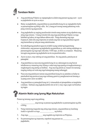 Tandaan Natin

♦     Ang panitikang Filipino ay napapangkat sa dalawang paraan ng pag-uuri – ayon
      sa paghahalin at ayon sa anyo.
♦     Batay sa paghahalin, ang panitikan ay pasalindila kung ito ay napaghalin-halin
      sa pamamagitan ng bibig o dila. Ito’y nangyari noong unang pahanong wala
      pang sistema ng pagsusulat.
♦     Ang paghahalin ay naging pasalinsulat simula nang matuto na ng alpabeto ang
      ating mga ninuno. Unang isinulat nila ang mga panitikang Filipino sa mga
      balabak ng kahoy at mga dahun-dahon nito. Nang dumating ang mga
      Espanyol, dala nila ang imprenta at naitala ang ilan sa mga panitikan ngunit
      ang karamihan ay tuluyan nang nakalimutan.
♦     Sa makabagong panahon ngayon at dahil sa pag-unlad ng kagamitang
      elektroniko, ang paraan ng paghahalin ng panitikan ay unti-unting nababago sa
      pamamagitan ng mga tape rekorder, VHS tape, at disk sa computer. Maaaring
      tawagin ang paraan ng paghahalin na ito na pasalintroniko.
♦     Ayon sa anyo, may tatlong uri ang panitikan. Ito ang patula, patuluyan at
      patanghal.
♦     Ang panitikan ay nasa anyong patula kung ito ay saknungan na ang bawat
      taludturan ay maaaring may bilang o sukat ang mga pantig at magkasintunog o
      magkatugma ang pantig sa hulihan. Ang anyong patula ay maaari rin namang
      maging malaya at wala ang mga katangiang unang nabanggit.
♦     Nasa anyong patuluyan naman ang panitikan kung ito ay patalata sa halip na
      patuludtod ang porma at ang mga salitang gamit ay pangkaraniwan lamang o
      sa pang-araw-araw na takbo.
♦     Ang panitikan ay patanghal kung ito’y isinasadula at ipinapalabas sa tanghalan
      o dulaan. Salitaan ang pagkakasatitik nito at ito’y may mga yugto na binubuo
      ng tagpo.


     Alamin Natin ang Iyong Mga Natutuhan

Punan ng tamang sagot ang patlang.
1.    ______________ ang tawag sa paraan ng paghahalin sa pamamagitan ng dila
      o bibig.
2.    Nang matutong magsulat ang ating mga ninuno, ang panitikan ay kanilang
      inukit o iginuhit sa mga ______________ ng kahoy.
3.    Ang mga ______________ ang nagdala ng imprenta sa Pilipinas.
4.    Sa pamamagitan ng imprenta, napabuti ang paraan na ______________ na
      paghahalin.
                                        9
 