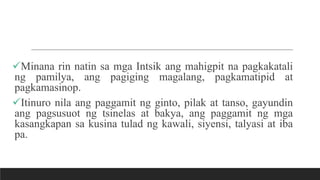 Minana rin natin sa mga Intsik ang mahigpit na pagkakatali
ng pamilya, ang pagiging magalang, pagkamatipid at
pagkamasinop.
Itinuro nila ang paggamit ng ginto, pilak at tanso, gayundin
ang pagsusuot ng tsinelas at bakya, ang paggamit ng mga
kasangkapan sa kusina tulad ng kawali, siyensi, talyasi at iba
pa.
 