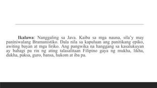 Ikalawa: Nanggaling sa Java. Kaiba sa mga nauna, sila’y may
paniniwalang Bramanistiko. Dala nila sa kapuluan ang panitikang epiko,
awiting bayan at mga liriko. Ang pangwika na hanggang sa kasalukuyan
ay bahagi pa rin ng ating talasalitaan Filipino gaya ng mukha, likha,
dukha, paksa, guro, bansa, hukom at iba pa.
 