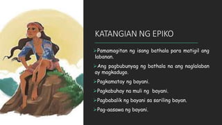 Pamamagitan ng isang bathala para matigil ang
labanan.
Ang pagbubunyag ng bathala na ang naglalaban
ay magkadugo.
Pagkamatay ng bayani.
Pagkabuhay na muli ng bayani.
Pagbabalik ng bayani sa sariling bayan.
Pag-aasawa ng bayani.
KATANGIAN NG EPIKO
 