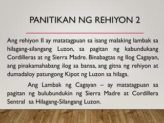 PANITIKAN NG REHIYON 2
Ang rehiyon II ay matatagpuan sa isang malaking lambak sa
hilagang-silangang Luzon, sa pagitan ng kabundukang
Cordilleras at ng Sierra Madre. Binabagtas ng Ilog Cagayan,
ang pinakamahabang ilog sa bansa, ang gitna ng rehiyon at
dumadaloy patungong Kipot ng Luzon sa hilaga.
Ang Lambak ng Cagayan – ay matatagpuan sa
pagitan ng bulubundukin ng Sierra Madre at Cordillera
Sentral sa Hilagang-Silangang Luzon.
 