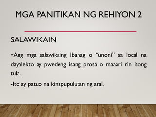 MGA PANITIKAN NG REHIYON 2
SALAWIKAIN
-Ang mga salawikaing Ibanag o “unoni” sa local na
dayalekto ay pwedeng isang prosa o maaari rin itong
tula.
-Ito ay patuo na kinapupulutan ng aral.
 