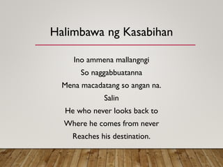 Halimbawa ng Kasabihan
Ino ammena mallangngi
So naggabbuatanna
Mena macadatang so angan na.
Salin
He who never looks back to
Where he comes from never
Reaches his destination.
 