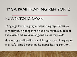MGA PANITIKAN NG REHIYON 2
KUWENTONG BAYAN
-Ang mga kwentong bayan, katulad ng mga alamat, ay
mga salaysay ng ating mga ninuno na nagpasalin-salin at
kadalasan hindi na kilala ang orihinal na may akda.
-Ito ay nagpapalipat-lipat sa bibig ng mga tao kung kaya’t
may iba’t-ibang bersyon na ito sa paglipas ng panahon.
 
