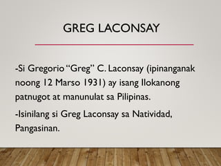 GREG LACONSAY
-Si Gregorio “Greg” C. Laconsay (ipinanganak
noong 12 Marso 1931) ay isang Ilokanong
patnugot at manunulat sa Pilipinas.
-Isinilang si Greg Laconsay sa Natividad,
Pangasinan.
 