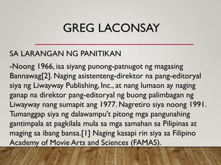 GREG LACONSAY
SA LARANGAN NG PANITIKAN
-Noong 1966, isa siyang punong-patnugot ng magasing
Bannawag[2]. Naging asistenteng-direktor na pang-editoryal
siya ng Liwayway Publishing, Inc., at nang lumaon ay naging
ganap na direktor pang-editoryal ng buong palimbagan ng
Liwayway nang sumapit ang 1977. Nagretiro siya noong 1991.
Tumanggap siya ng dalawampu't pitong mga pangunahing
gantimpala at pagkilala mula sa mga samahan sa Pilipinas at
maging sa ibang bansa.[1] Naging kasapi rin siya sa Filipino
Academy of Movie Arts and Sciences (FAMAS).
 
