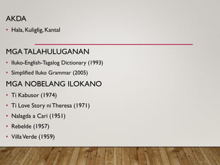 AKDA
• Hala, Kuliglig, Kantal
MGA TALAHULUGANAN
• Iluko-English-Tagalog Dictionary (1993)
• Simplified Iluko Grammar (2005)
MGA NOBELANG ILOKANO
• Ti Kabusor (1974)
• Ti Love Story niTheresa (1971)
• Nalagda a Cari (1951)
• Rebelde (1957)
• VillaVerde (1959)
 