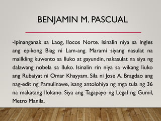 BENJAMIN M. PASCUAL
-Ipinanganak sa Laog, Ilocos Norte. Isinalin niya sa Ingles
ang epikong Biag ni Lam-ang. Marami siyang nasulat na
mailkling kuwento sa Iluko at gayundin, nakasulat na siya ng
dalawang nobela sa Iluko. Isinalin rin niya sa wikang Iiuko
ang Rubaiyat ni Omar Khayyam. Sila ni Jose A. Bragdao ang
nag-edit ng Pamulinawe, isang antolohiya ng mga tula ng 36
na makatang Ilokano. Siya ang Tagapayo ng Legal ng Gumil,
Metro Manila.
 