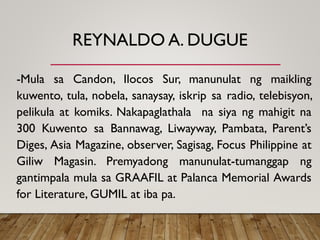 REYNALDO A. DUGUE
-Mula sa Candon, Ilocos Sur, manunulat ng maikling
kuwento, tula, nobela, sanaysay, iskrip sa radio, telebisyon,
pelikula at komiks. Nakapaglathala na siya ng mahigit na
300 Kuwento sa Bannawag, Liwayway, Pambata, Parent’s
Diges, Asia Magazine, observer, Sagisag, Focus Philippine at
Giliw Magasin. Premyadong manunulat-tumanggap ng
gantimpala mula sa GRAAFIL at Palanca Memorial Awards
for Literature, GUMIL at iba pa.
 