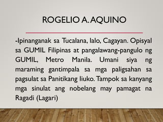 ROGELIO A.AQUINO
-Ipinanganak sa Tucalana, lalo, Cagayan. Opisyal
sa GUMIL Filipinas at pangalawang-pangulo ng
GUMIL, Metro Manila. Umani siya ng
maraming gantimpala sa mga paligsahan sa
pagsulat sa Panitikang Iiuko.Tampok sa kanyang
mga sinulat ang nobelang may pamagat na
Ragadi (Lagari)
 