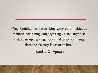 “Ang Panitikan ay nagsisilbing tulay para makita at
mabatid natin ang kaugnayan ng ka-salukuyan sa
nakaraan upang sa ganoon maharap natin ang
darating na may lakas at talion.”
-Estelita C. Aputan
 