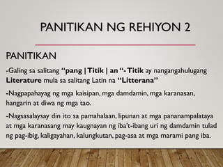 PANITIKAN NG REHIYON 2
PANITIKAN
-Galing sa salitang “pang |Titik | an “-Titik ay nangangahulugang
Literature mula sa salitang Latin na “Litterana”
-Nagpapahayag ng mga kaisipan, mga damdamin, mga karanasan,
hangarin at diwa ng mga tao.
-Nagsasalaysay din ito sa pamahalaan, lipunan at mga pananampalataya
at mga karanasang may kaugnayan ng iba’t-ibang uri ng damdamin tulad
ng pag-ibig, kaligayahan, kalungkutan, pag-asa at mga marami pang iba.
 