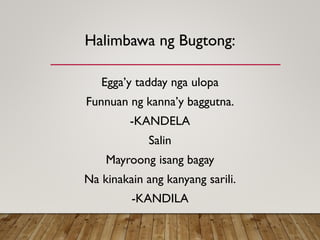 Halimbawa ng Bugtong:
Egga’y tadday nga ulopa
Funnuan ng kanna’y baggutna.
-KANDELA
Salin
Mayroong isang bagay
Na kinakain ang kanyang sarili.
-KANDILA
 