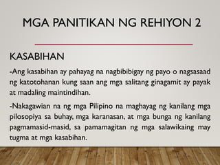 MGA PANITIKAN NG REHIYON 2
KASABIHAN
-Ang kasabihan ay pahayag na nagbibibigay ng payo o nagsasaad
ng katotohanan kung saan ang mga salitang ginagamit ay payak
at madaling maintindihan.
-Nakagawian na ng mga Pilipino na maghayag ng kanilang mga
pilosopiya sa buhay, mga karanasan, at mga bunga ng kanilang
pagmamasid-masid, sa pamamagitan ng mga salawikaing may
tugma at mga kasabihan.
 