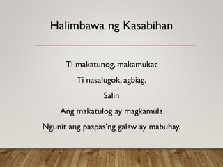 Halimbawa ng Kasabihan
Ti makatunog, makamukat
Ti nasalugok, agbiag.
Salin
Ang makatulog ay magkamula
Ngunit ang paspas’ng galaw ay mabuhay.
 