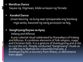 Mardicas Dance
Sayaw ng Digmaan, kilala sa bayan ngTernate
 Karakol Dance
street dancing na kung saan ipinaparada ang kanilang
mga santo, kasunod ng isang prusisyon sa ilog.
 Sanghiyang/Sayaw sa Apoy
Indang and Alfonso
A pre-colonial ritual celebrated by firewalkers of Indang
and Alfonso. It combines elements of folk religion, magic
and Christian faith. It is a gesture of thanksgiving and a rite
to cure the sick. People conducted "Sanghiyang" rituals as
an offering to Bathala for a bountiful harvest, a
thanksgiving for a recovery from illness, or deliverance
from death
 