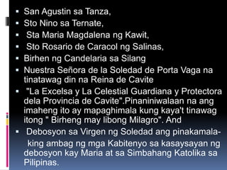  San Agustin sa Tanza,
 Sto Nino sa Ternate,
 Sta Maria Magdalena ng Kawit,
 Sto Rosario de Caracol ng Salinas,
 Birhen ng Candelaria sa Silang
 Nuestra Señora de la Soledad de Porta Vaga na
tinatawag din na Reina de Cavite
 "La Excelsa y La Celestial Guardiana y Protectora
dela Provincia de Cavite".Pinaniniwalaan na ang
imaheng ito ay mapaghimala kung kaya't tinawag
itong " Birheng may libong Milagro". And
 Debosyon sa Virgen ng Soledad ang pinakamala-
king ambag ng mga Kabitenyo sa kasaysayan ng
debosyon kay Maria at sa Simbahang Katolika sa
Pilipinas.
 