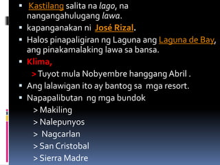  Kastilang salita na lago, na
nangangahulugang lawa.
 kapanganakan ni José Rizal.
 Halos pinapaligiran ng Laguna ang Laguna de Bay,
ang pinakamalaking lawa sa bansa.
 Klima,
>Tuyot mula Nobyembre hanggang Abril .
 Ang lalawigan ito ay bantog sa mga resort.
 Napapalibutan ng mga bundok
> Makiling
> Nalepunyos
> Nagcarlan
> San Cristobal
> Sierra Madre
 