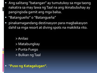  Ang salitang “batangan” ay tumutukoy sa mga taong
nakatira sa may lawa ngTaal na ang ikinabubuhay ay
pangingisda gamit ang mga balsa.
 “Batangueño” o “Batangueña”
 pinakamagandang destinasyon para magbakasyon
dahil sa mga resort at diving spots na makikita rito.
> Anilao
> Matabungkay
> Punta Fuego
> Bulkan ngTaal
 “Puso ng Katagalugan”.
 