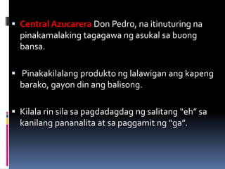  Central Azucarera Don Pedro, na itinuturing na
pinakamalaking tagagawa ng asukal sa buong
bansa.
 Pinakakilalang produkto ng lalawigan ang kapeng
barako, gayon din ang balisong.
 Kilala rin sila sa pagdadagdag ng salitang “eh” sa
kanilang pananalita at sa paggamit ng “ga”.
 