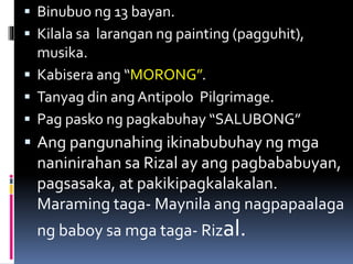  Binubuo ng 13 bayan.
 Kilala sa larangan ng painting (pagguhit),
musika.
 Kabisera ang “MORONG”.
 Tanyag din ang Antipolo Pilgrimage.
 Pag pasko ng pagkabuhay “SALUBONG”
 Ang pangunahing ikinabubuhay ng mga
naninirahan sa Rizal ay ang pagbababuyan,
pagsasaka, at pakikipagkalakalan.
Maraming taga- Maynila ang nagpapaalaga
ng baboy sa mga taga- Rizal.
 