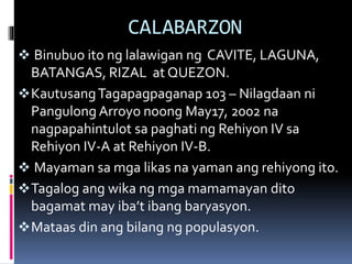 CALABARZON
 Binubuo ito ng lalawigan ng CAVITE, LAGUNA,
BATANGAS, RIZAL at QUEZON.
KautusangTagapagpaganap 103 – Nilagdaan ni
Pangulong Arroyo noong May17, 2002 na
nagpapahintulot sa paghati ng Rehiyon IV sa
Rehiyon IV-A at Rehiyon IV-B.
 Mayaman sa mga likas na yaman ang rehiyong ito.
Tagalog ang wika ng mga mamamayan dito
bagamat may iba’t ibang baryasyon.
Mataas din ang bilang ng populasyon.
 