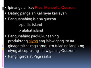  Ipinangalan kay Pres. Manuel L. Quezon.
 Dating pangalan Kaliraya/ kalilayan
 Panguanahing isla sa quezon
>polilio island
> alabat island
 Pangunahing pagkukuhaan ng
produktong niyog ang lalawigang ito na
ginagamit sa mga produkto tulad ng langis ng
niyog at copra ang lalawigan ng Quezon.
 Pangingisda at Pagsasaka
 