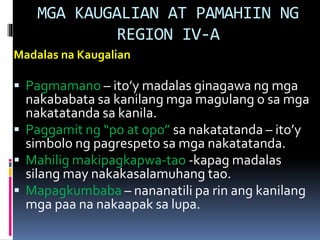 MGA KAUGALIAN AT PAMAHIIN NG
REGION IV-A
Madalas na Kaugalian
 Pagmamano – ito’y madalas ginagawa ng mga
nakababata sa kanilang mga magulang o sa mga
nakatatanda sa kanila.
 Paggamit ng “po at opo” sa nakatatanda – ito’y
simbolo ng pagrespeto sa mga nakatatanda.
 Mahilig makipagkapwa-tao -kapag madalas
silang may nakakasalamuhang tao.
 Mapagkumbaba – nananatili pa rin ang kanilang
mga paa na nakaapak sa lupa.
 