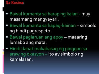Sa Kusina:
 Bawal kumanta sa harap ng kalan - may
masamang mangyayari.
 Bawal kumanta sa hapag-kainan – simbolo
ng hindi pagrespeto.
 Bawal paglaruan ang apoy – maaaring
lumabo ang mata.
 Hindi dapat makabasag ng pinggan sa
araw ng okasyon – ito ay simbolo ng
kamalasan.
 