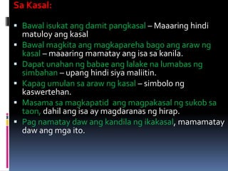 Sa Kasal:
 Bawal isukat ang damit pangkasal – Maaaring hindi
matuloy ang kasal
 Bawal magkita ang magkapareha bago ang araw ng
kasal – maaaring mamatay ang isa sa kanila.
 Dapat unahan ng babae ang lalake na lumabas ng
simbahan – upang hindi siya maliitin.
 Kapag umulan sa araw ng kasal – simbolo ng
kaswertehan.
 Masama sa magkapatid ang magpakasal ng sukob sa
taon, dahil ang isa ay magdaranas ng hirap.
 Pag namatay daw ang kandila ng ikakasal, mamamatay
daw ang mga ito.
 