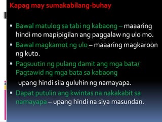 Kapag may sumakabilang-buhay
 Bawal matulog sa tabi ng kabaong – maaaring
hindi mo mapipigilan ang paggalaw ng ulo mo.
 Bawal magkamot ng ulo – maaaring magkaroon
ng kuto.
 Pagsuutin ng pulang damit ang mga bata/
Pagtawid ng mga bata sa kabaong
upang hindi sila guluhin ng namayapa.
 Dapat putulin ang kwintas na nakakabit sa
namayapa – upang hindi na siya masundan.
 