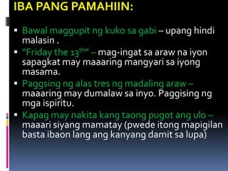 IBA PANG PAMAHIIN:
 Bawal maggupit ng kuko sa gabi – upang hindi
malasin .
 “Friday the 13th” – mag-ingat sa araw na iyon
sapagkat may maaaring mangyari sa iyong
masama.
 Paggsing ng alas tres ng madaling araw –
maaaring may dumalaw sa inyo. Paggising ng
mga ispiritu.
 Kapag may nakita kang taong pugot ang ulo –
maaari siyang mamatay (pwede itong mapigilan
basta ibaon lang ang kanyang damit sa lupa)
 