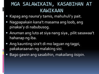 MGA SALAWIKAIN, KASABIHAN AT
KAWIKAAN
 Kapag ang nauna’y tamis, mahuhuli’y pait.
 Nagpapakain kana’t masama ang loob, ang
pinakai’y di nabubusog.
 Anuman ang luto at siya nang siya , pilit sasawaa’t
hahanap ng iba.
 Ang kaunting sira’t di mo lagyan ng tagpi,
pakakaraanan ng malaking sisi.
 Bago gawin ang sasabihin, makailang iisipin.
 