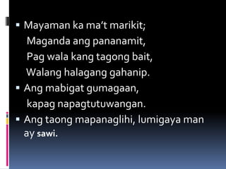  Mayaman ka ma’t marikit;
Maganda ang pananamit,
Pag wala kang tagong bait,
Walang halagang gahanip.
 Ang mabigat gumagaan,
kapag napagtutuwangan.
 Ang taong mapanaglihi, lumigaya man
ay sawi.
 